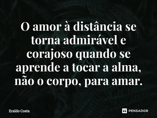 O amor à distância se torna admirável e corajoso quando se aprende a tocar a alma, não o corpo, para amar.... Frase de Eraldo Costa.