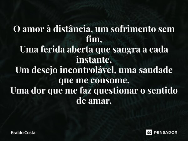 ⁠O amor à distância, um sofrimento sem fim, Uma ferida aberta que sangra a cada instante, Um desejo incontrolável, uma saudade que me consome, Uma dor que me fa... Frase de Eraldo Costa.