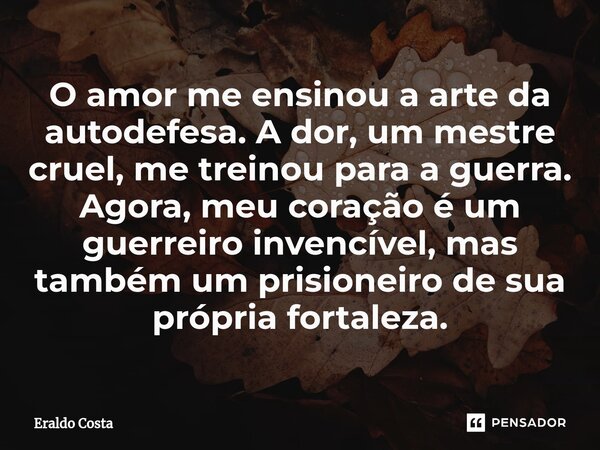 O amor me ensinou a arte da autodefesa. A dor, um mestre cruel, me treinou para a guerra. Agora, meu coração é um guerreiro invencível, mas também um prisioneir... Frase de Eraldo Costa.