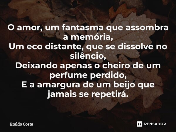 ⁠O amor, um fantasma que assombra a memória, Um eco distante, que se dissolve no silêncio, Deixando apenas o cheiro de um perfume perdido, E a amargura de um be... Frase de Eraldo Costa.