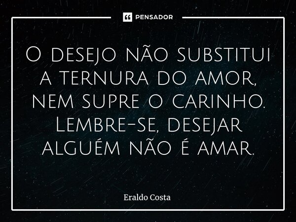 O desejo não substitui a ternura do amor, nem supre o carinho. Lembre-se, desejar alguém não é amar.... Frase de Eraldo Costa.