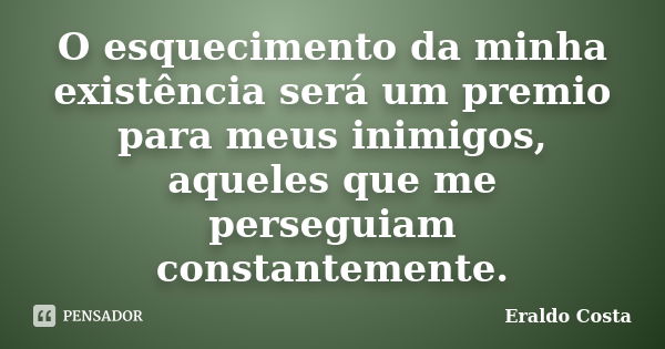 O esquecimento da minha existência será um premio para meus inimigos, aqueles que me perseguiam constantemente.... Frase de Eraldo Costa.