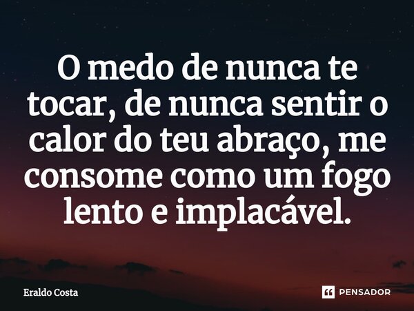 O medo de nunca te tocar, de nunca sentir o calor do teu abraço, me consome como um fogo lento e implacável.... Frase de Eraldo Costa.