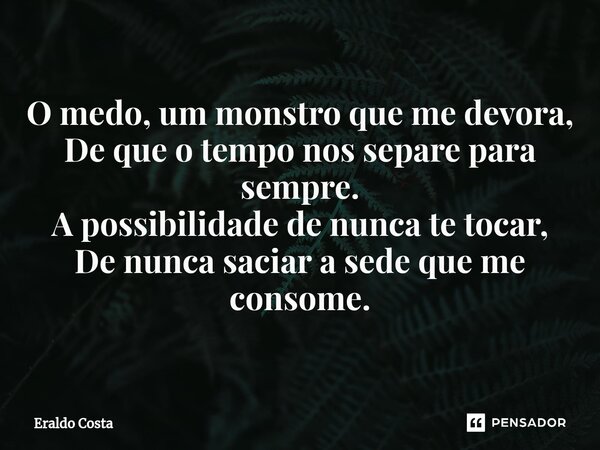 ⁠O medo, um monstro que me devora, De que o tempo nos separe para sempre. A possibilidade de nunca te tocar, De nunca saciar a sede que me consome.... Frase de Eraldo Costa.