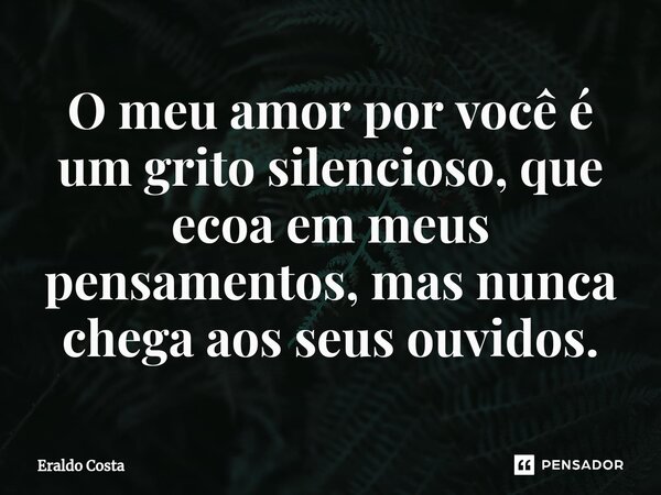 O meu amor por você é um grito silencioso, que ecoa em meus pensamentos, mas nunca chega aos seus ouvidos.... Frase de Eraldo Costa.