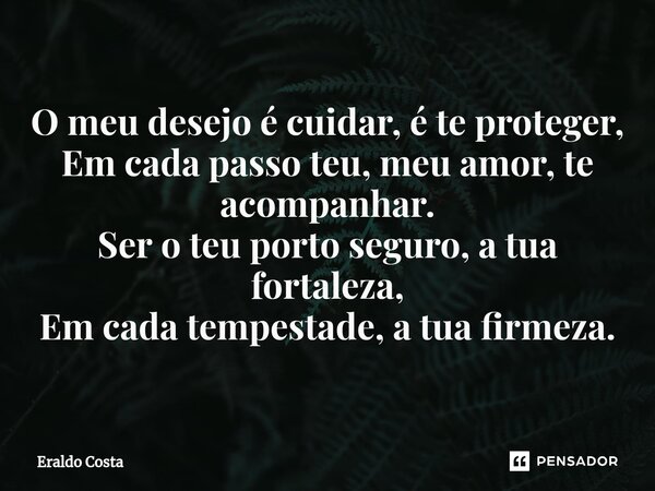 ⁠O meu desejo é cuidar, é te proteger, Em cada passo teu, meu amor, te acompanhar. Ser o teu porto seguro, a tua fortaleza, Em cada tempestade, a tua firmeza.... Frase de Eraldo Costa.