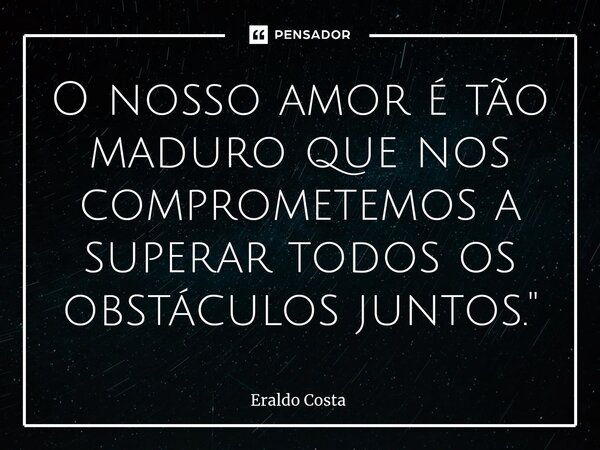 ⁠O nosso amor é tão maduro que nos comprometemos a superar todos os obstáculos juntos."... Frase de Eraldo Costa.