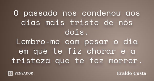 O passado nos condenou aos dias mais triste de nós dois. Lembro-me com pesar o dia em que te fiz chorar e a tristeza que te fez morrer.... Frase de Eraldo Costa.