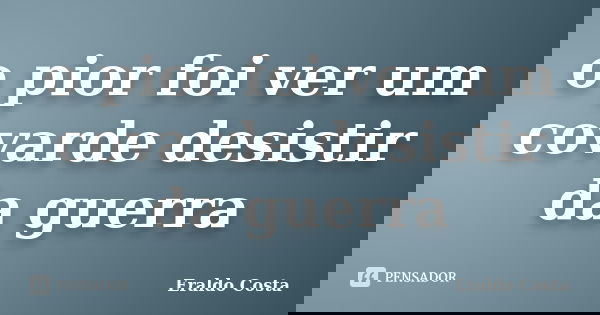 o pior foi ver um covarde desistir da guerra... Frase de Eraldo Costa.