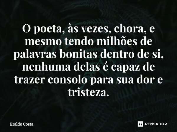 O poeta, às vezes, chora, e mesmo tendo milhões de palavras bonitas dentro de si, nenhuma delas é capaz de trazer consolo para sua dor e tristeza.... Frase de Eraldo Costa.