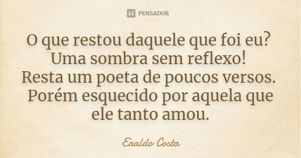 O que restou daquele que foi eu? Uma sombra sem reflexo! Resta um poeta de poucos versos. Porém esquecido por aquela que ele tanto amou.... Frase de Eraldo Costa.