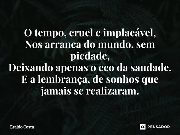 ⁠O tempo, cruel e implacável, Nos arranca do mundo, sem piedade, Deixando apenas o eco da saudade, E a lembrança, de sonhos que jamais se realizaram.... Frase de Eraldo Costa.