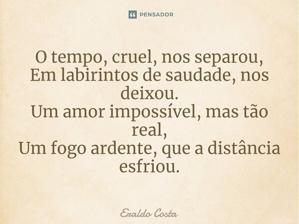 ⁠O tempo, cruel, nos separou, Em labirintos de saudade, nos deixou. Um amor impossível, mas tão real, Um fogo ardente, que a distância esfriou.... Frase de Eraldo Costa.