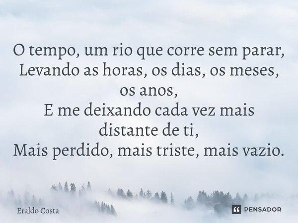⁠O tempo, um rio que corre sem parar, Levando as horas, os dias, os meses, os anos, E me deixando cada vez mais distante de ti, Mais perdido, mais triste, mais ... Frase de Eraldo Costa.