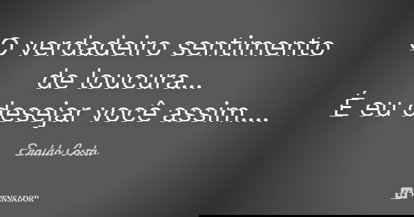 O verdadeiro sentimento de loucura... É eu desejar você assim....... Frase de Eraldo Costa.