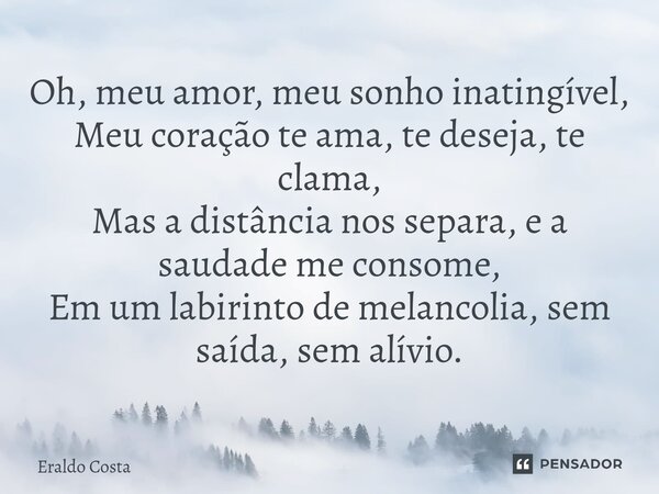 ⁠Oh, meu amor, meu sonho inatingível, Meu coração te ama, te deseja, te clama, Mas a distância nos separa, e a saudade me consome, Em um labirinto de melancolia... Frase de Eraldo Costa.