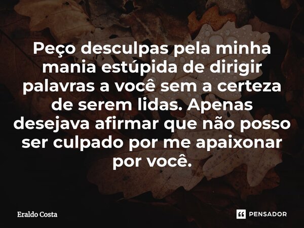 Peço desculpas pela minha mania estúpida de dirigir palavras a você sem a certeza de serem lidas. Apenas desejava afirmar que não posso ser culpado por me apaix... Frase de Eraldo Costa.
