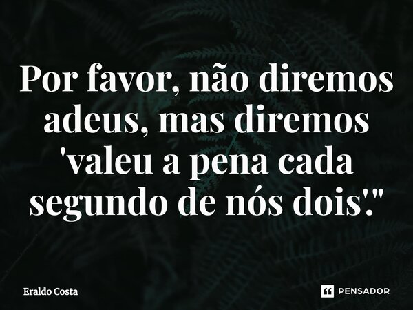 ⁠Por favor, não diremos adeus, mas diremos 'valeu a pena cada segundo de nós dois'."... Frase de Eraldo Costa.
