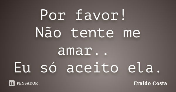 Por favor! Não tente me amar.. Eu só aceito ela.... Frase de Eraldo Costa.