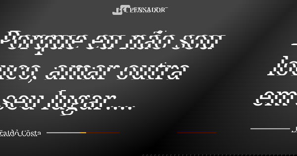 Porque eu não sou louco, amar outra em seu lugar....... Frase de Eraldo Costa.