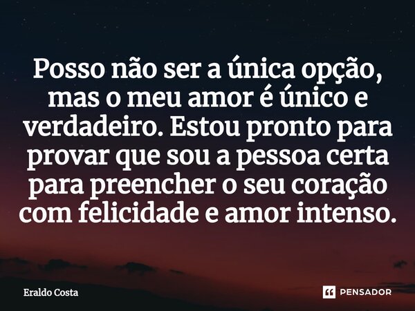 Posso não ser a única opção, mas o meu amor é único e verdadeiro. Estou pronto para provar que sou a pessoa certa para preencher o seu coração com felicidade e ... Frase de Eraldo Costa.