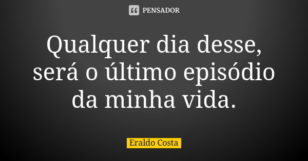 Qualquer dia desse, será o último episódio da minha vida.... Frase de Eraldo Costa.