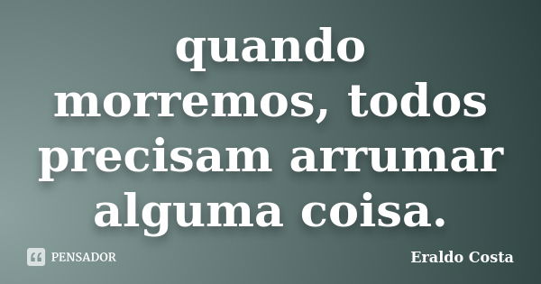 quando morremos, todos precisam arrumar alguma coisa.... Frase de Eraldo Costa.