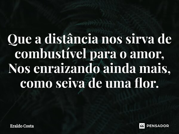 ⁠Que a distância nos sirva de combustível para o amor, Nos enraizando ainda mais, como seiva de uma flor.... Frase de Eraldo Costa.