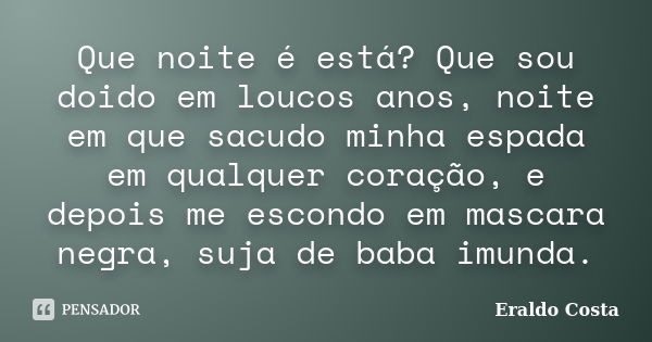 Que noite é está? Que sou doido em loucos anos, noite em que sacudo minha espada em qualquer coração, e depois me escondo em mascara negra, suja de baba imunda.... Frase de Eraldo Costa.