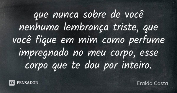 que nunca sobre de você nenhuma lembrança triste, que você fique em mim como perfume impregnado no meu corpo, esse corpo que te dou por inteiro.... Frase de Eraldo Costa.