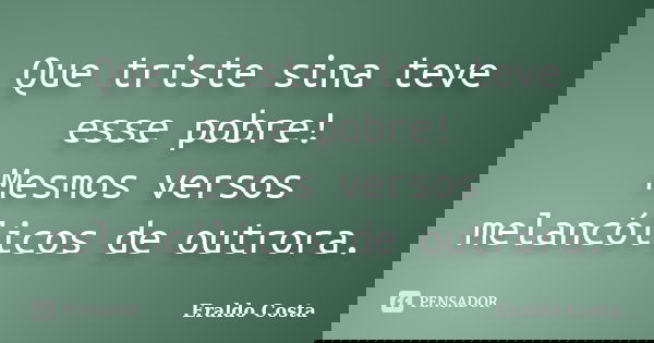 Que triste sina teve esse pobre! Mesmos versos melancólicos de outrora.... Frase de Eraldo Costa.