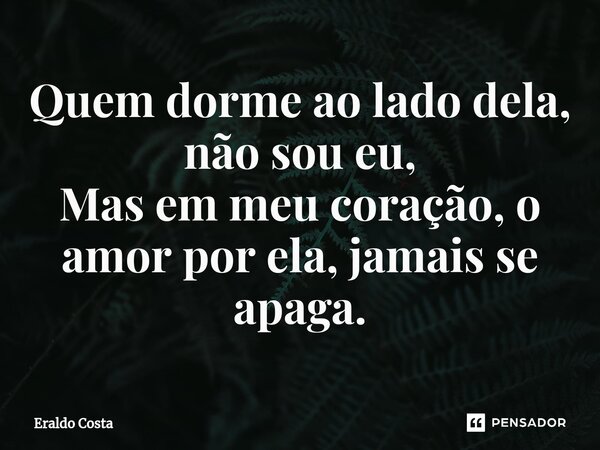 ⁠Quem dorme ao lado dela, não sou eu, Mas em meu coração, o amor por ela, jamais se apaga.... Frase de Eraldo Costa.