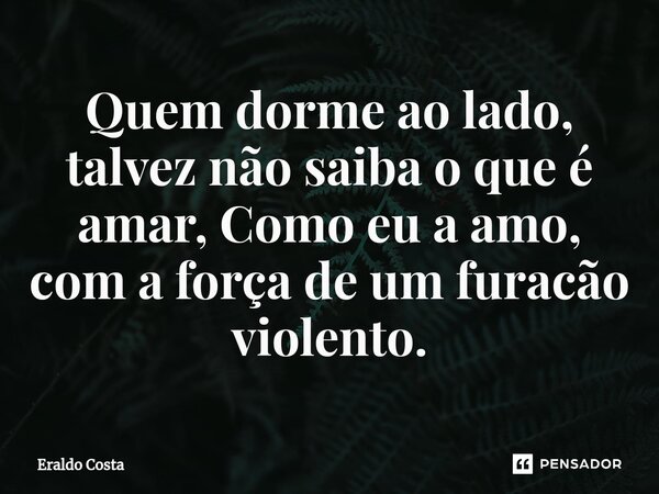Quem dorme ao lado, talvez não saiba o que é amar, Como eu a amo, com a força de um furacão violento.... Frase de Eraldo Costa.