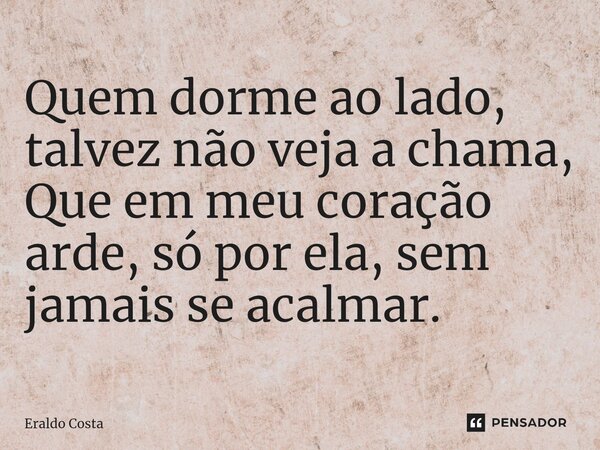 Quem dorme ao lado, talvez não veja a chama, Que em meu coração arde, só por ela, sem jamais se acalmar.... Frase de Eraldo Costa.