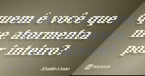 quem é você que me atormenta por inteiro?... Frase de Eraldo Costa.