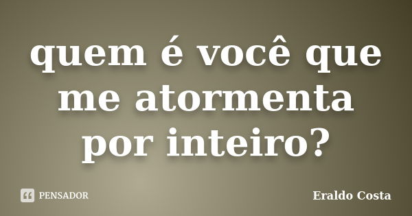 quem é você que me atormenta por inteiro?... Frase de Eraldo Costa.