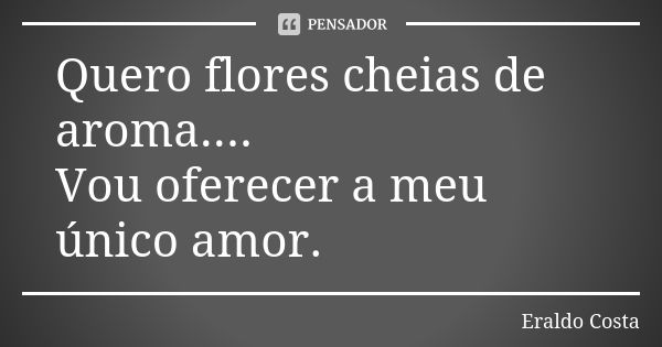 Quero flores cheias de aroma.... Vou oferecer a meu único amor.... Frase de Eraldo Costa.