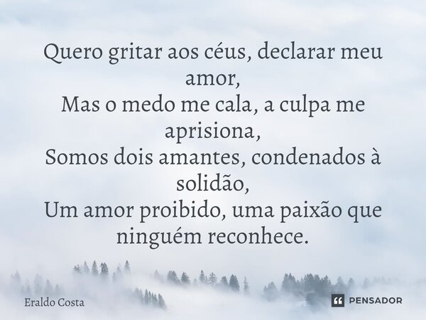 ⁠Quero gritar aos céus, declarar meu amor, Mas o medo me cala, a culpa me aprisiona, Somos dois amantes, condenados à solidão, Um amor proibido, uma paixão que ... Frase de Eraldo Costa.