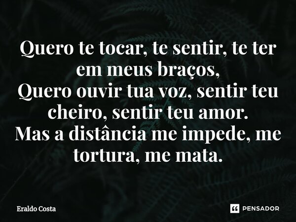 ⁠Quero te tocar, te sentir, te ter em meus braços, Quero ouvir tua voz, sentir teu cheiro, sentir teu amor. Mas a distância me impede, me tortura, me mata.... Frase de Eraldo Costa.