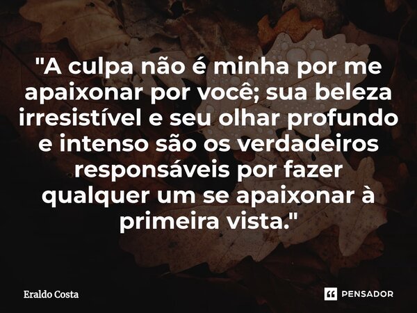 "A culpa não é minha por me apaixonar por você; sua beleza irresistível e seu olhar profundo e intenso são os verdadeiros responsáveis por fazer qualquer u... Frase de Eraldo Costa.