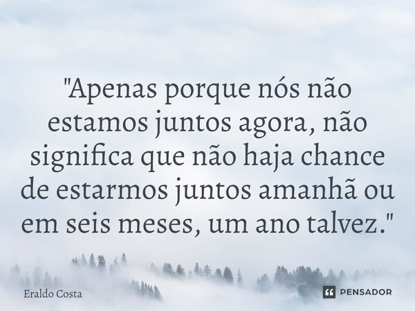 ⁠"Apenas porque nós não estamos juntos agora, não significa que não haja chance de estarmos juntos amanhã ou em seis meses, um ano talvez."... Frase de Eraldo Costa.