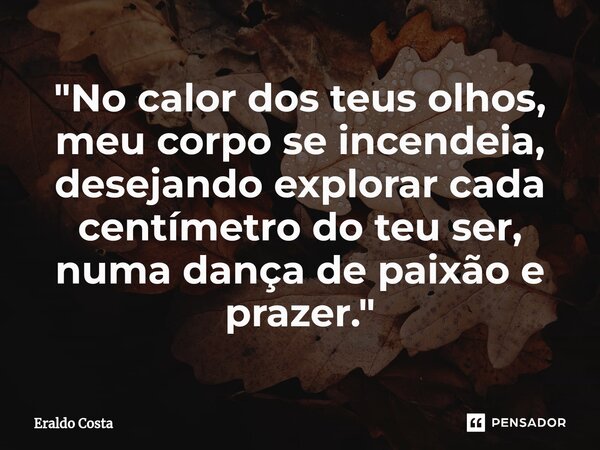 "⁠No calor dos teus olhos, meu corpo se incendeia, desejando explorar cada centímetro do teu ser, numa dança de paixão e prazer."... Frase de Eraldo Costa.