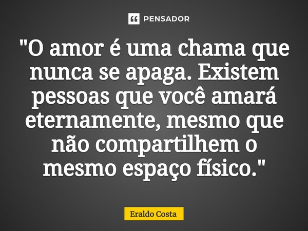 "O amor é uma chama que nunca se apaga. Existem pessoas que você amará eternamente, mesmo que não compartilhem o mesmo espaço físico."... Frase de Eraldo Costa.