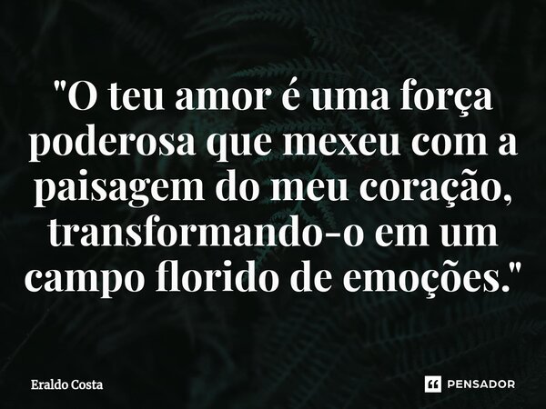 "O teu amor é uma força poderosa que mexeu com a paisagem do meu coração, transformando-o em um campo florido de emoções."... Frase de Eraldo Costa.