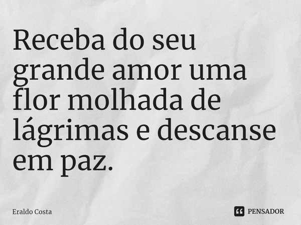 ⁠Receba do seu grande amor uma flor molhada de lágrimas e descanse em paz.... Frase de Eraldo Costa.