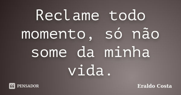 Reclame todo momento, só não some da minha vida.... Frase de Eraldo Costa.