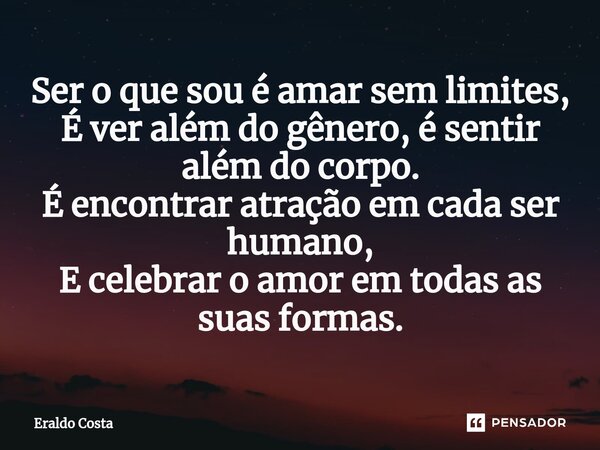 ⁠Ser o que sou é amar sem limites, É ver além do gênero, é sentir além do corpo. É encontrar atração em cada ser humano, E celebrar o amor em todas as suas form... Frase de Eraldo Costa.
