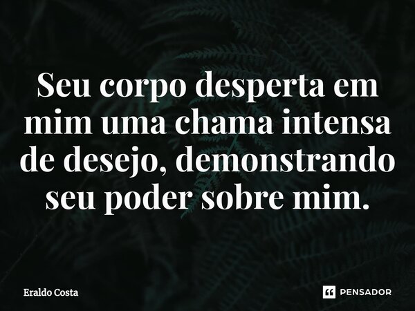 ⁠Seu corpo desperta em mim uma chama intensa de desejo, demonstrando seu poder sobre mim.... Frase de Eraldo Costa.