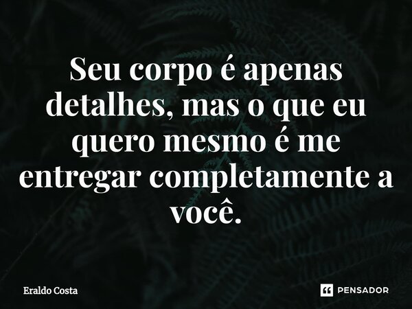 Seu corpo é apenas detalhes, mas o que eu quero mesmo é me entregar completamente a você.... Frase de Eraldo Costa.