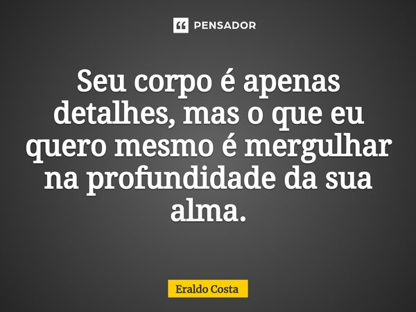 Seu corpo é apenas detalhes, mas o que eu quero mesmo é mergulhar na profundidade da sua alma.... Frase de Eraldo Costa.